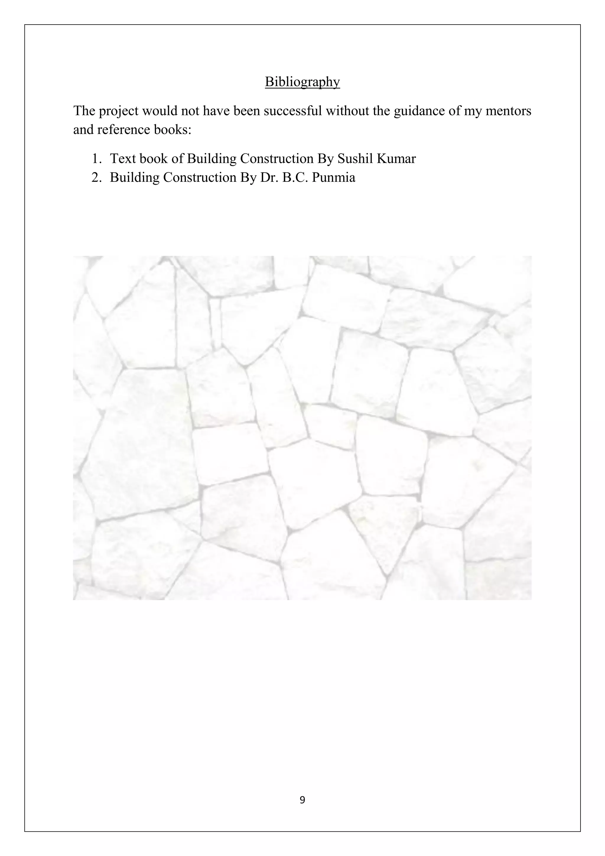 9
Bibliography
The project would not have been successful without the guidance of my mentors
and reference books:
1. Text book of Building Construction By Sushil Kumar
2. Building Construction By Dr. B.C. Punmia
 
