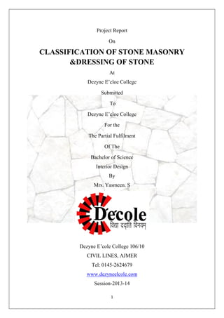 1
Project Report
On
CLASSIFICATION OF STONE MASONRY
&DRESSING OF STONE
At
Dezyne E’cloe College
Submitted
To
Dezyne E’cloe College
For the
The Partial Fulfilment
Of The
Bachelor of Science
Interior Design
By
Mrs. Yasmeen. S
Dezyne E’cole College 106/10
CIVIL LINES, AJMER
Tel: 0145-2624679
www.dezyneelcole.com
Session-2013-14
 