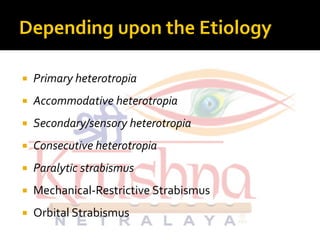  Primary heterotropia
 Accommodative heterotropia
 Secondary/sensory heterotropia Secondary/sensory heterotropia
 Consecutive heterotropia
 Paralytic strabismus
 Mechanical-Restrictive Strabismus
 Orbital Strabismus
 
