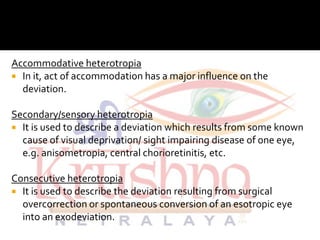 Accommodative heterotropia
 In it, act of accommodation has a major influence on the
deviation.
Secondary/sensory heterotropiaSecondary/sensory heterotropia
 It is used to describe a deviation which results from some known
cause of visual deprivation/ sight impairing disease of one eye,
e.g. anisometropia, central chorioretinitis, etc.
Consecutive heterotropia
 It is used to describe the deviation resulting from surgical
overcorrection or spontaneous conversion of an esotropic eye
into an exodeviation.
 