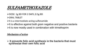 SULFAMETHOXAZOLE
DOSE: 1g BD FOR 2 DAYS ;0.5g BD
ORAL TABLET
It is a intermediate acting sulfonamide
It is effective against both gram negative and positive bacteria
It is now mostly used in combination with trimethoprim
Mechanism of action
 It prevents folic acid synthesis in the bacteria that must
synthesize their own folic acid
 