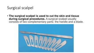 Surgical scalpel
• The surgical scalpel is used to cut the skin and tissue
during surgical procedures. A surgical scalpel usually
consists of two complementary parts: the handle and a blade.
 