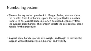 Numbering system
• The numbering system goes back to Morgan Parker, who numbered
the handles from 1 to 9 and assigned the surgical blades a number
from 10 to 20. Surgical blades are often purchased separately from
the surgical blade handle. The surgeon selects the best surgical blade
handle for the procedure.
• Surgical blade handles vary in size, weight, and length to provide the
surgeon with optimal precision, balance, and visibility
 