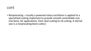 cont
• Reciprocating – Usually a powered rotary oscillation is applied to a
specialised cutting implement to provide smooth controllable cuts
into bone, for applications, from skull cutting to rib cutting. A sternal
saw is a reciprocating bone cutter.[
 