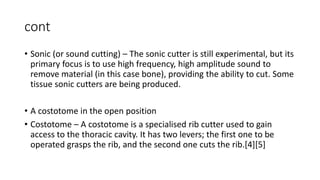 cont
• Sonic (or sound cutting) – The sonic cutter is still experimental, but its
primary focus is to use high frequency, high amplitude sound to
remove material (in this case bone), providing the ability to cut. Some
tissue sonic cutters are being produced.
• A costotome in the open position
• Costotome – A costotome is a specialised rib cutter used to gain
access to the thoracic cavity. It has two levers; the first one to be
operated grasps the rib, and the second one cuts the rib.[4][5]
 