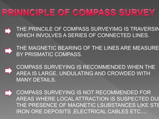 THE PRINCILE OF COMPASS SURVEYIMG IS TRAVERSIN
WHICH INVOLVES A SERIES OF CONNECTED LINES.
THE MAGNETIC BEARING OF THE LINES ARE MEASURED
BY PRISMATIC COMPASS.
COMPASS SURVEYING IS RECOMMENDED WHEN THE
AREA IS LARGE, UNDULATING AND CROWDED WITH
MANY DETAILS.
COMPASS SURVEYING IS NOT RECOMMENDED FOR
AREAS WHERE LOCAL ATTRACTION IS SUSPECTED DUE
THE PRESENCE OF MAGNETIC LSUBSTANCES LIKE STE
IRON ORE DEPOSITS ,ELECTRICAL CABLES ETC...,
 