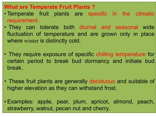 What are Temperate Fruit Plants ?
• Temperate fruit plants are specific in the climatic
requirement.
• They can tolerate both diurnal and seasonal wide
fluctuation of temperature and are grown only in place
where winter is distinctly cold.
• They require exposure of specific chilling temperature for
certain period to break bud dormancy and initiate bud
break.
• These fruit plants are generally deciduous and suitable of
higher elevation as they can withstand frost.
• Examples: apple, pear, plum, apricot, almond, peach,
strawberry, walnut, pecan nut and cherry.
 