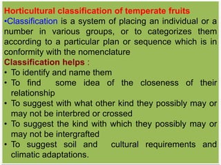 Horticultural classification of temperate fruits
•Classification is a system of placing an individual or a
number in various groups, or to categorizes them
according to a particular plan or sequence which is in
conformity with the nomenclature
Classification helps :
• To identify and name them
• To find some idea of the closeness of their
relationship
• To suggest with what other kind they possibly may or
may not be interbred or crossed
• To suggest the kind with which they possibly may or
may not be intergrafted
• To suggest soil and cultural requirements and
climatic adaptations.
 