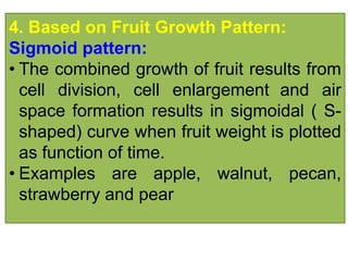 4. Based on Fruit Growth Pattern:
Sigmoid pattern:
• The combined growth of fruit results from
cell division, cell enlargement and air
space formation results in sigmoidal ( S-
shaped) curve when fruit weight is plotted
as function of time.
• Examples are apple, walnut, pecan,
strawberry and pear
 