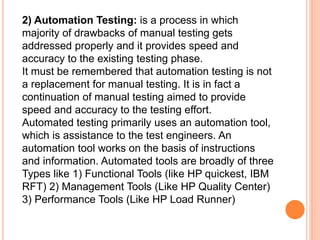 2) Automation Testing: is a process in which
majority of drawbacks of manual testing gets
addressed properly and it provides speed and
accuracy to the existing testing phase.
It must be remembered that automation testing is not
a replacement for manual testing. It is in fact a
continuation of manual testing aimed to provide
speed and accuracy to the testing effort.
Automated testing primarily uses an automation tool,
which is assistance to the test engineers. An
automation tool works on the basis of instructions
and information. Automated tools are broadly of three
Types like 1) Functional Tools (like HP quickest, IBM
RFT) 2) Management Tools (Like HP Quality Center)
3) Performance Tools (Like HP Load Runner)
 