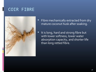 COIR FIBRE
 Fibre mechanically extracted from dry
mature coconut husk after soaking.
 It is long, hard and strong fibre but
with lower softness, lower water
absorption capacity, and shorter life
than long retted fibre.
18
 