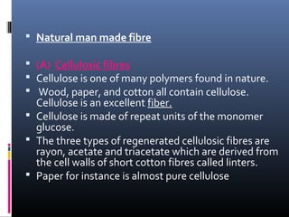  Natural man made fibre
 (A) Cellulosic fibres
 Cellulose is one of many polymers found in nature.
 Wood, paper, and cotton all contain cellulose.
Cellulose is an excellent fiber.
 Cellulose is made of repeat units of the monomer
glucose.
 The three types of regenerated cellulosic fibres are
rayon, acetate and triacetate which are derived from
the cell walls of short cotton fibres called linters.
 Paper for instance is almost pure cellulose
 