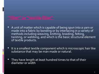 “fiber” or “textile fiber”
 A unit of matter which is capable of being spun into a yarn or
made into a fabric by bonding or by interlacing in a variety of
methods including weaving, knitting, braiding, felting,
twisting, or webbing, and which is the basic structural element
of textile products.
 It is a smallest textile component which is microscopic hair like
substance that may be man made or natural.
 They have length at least hundred times to that of their
diameter or width
3
 