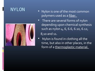 NYLON  Nylon is one of the most common
polymers used as a fiber.
 There are several forms of nylon
depending upon chemical synthesis
such as nylon 4, 6, 6.6, 6.10, 6.12,
8,10 and 11.
 Nylon is found in clothing all the
time, but also in other places, in the
form of a thermoplastic material.
 