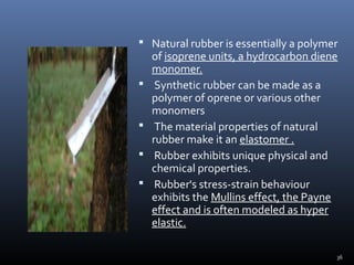 36
 Natural rubber is essentially a polymer
of isoprene units, a hydrocarbon diene
monomer.
 Synthetic rubber can be made as a
polymer of oprene or various other
monomers
 The material properties of natural
rubber make it an elastomer .
 Rubber exhibits unique physical and
chemical properties.
 Rubber's stress-strain behaviour
exhibits the Mullins effect, the Payne
effect and is often modeled as hyper
elastic.
 