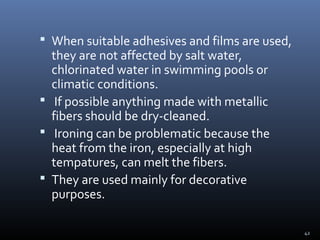 42
 When suitable adhesives and films are used,
they are not affected by salt water,
chlorinated water in swimming pools or
climatic conditions.
 If possible anything made with metallic
fibers should be dry-cleaned.
 Ironing can be problematic because the
heat from the iron, especially at high
tempatures, can melt the fibers.
 They are used mainly for decorative
purposes.
 