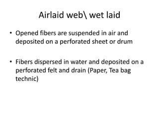 Airlaid web wet laid
• Opened fibers are suspended in air and
deposited on a perforated sheet or drum
• Fibers dispersed in water and deposited on a
perforated felt and drain (Paper, Tea bag
technic)

 