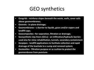 GEO synthetics
• Geogrids - reinforce slopes beneath the waste, walls, cover soils
above geomembranes;
• Geonets - in-plane drainage;
• Geomembranes – a barrier to liquids, gases and/or vapors and
landfill caps;
• Geocomposites –for separation, filtration or drainage;
• Geosynthetic clay liners (GCLs) - an infiltration/hydraulic barrier;
used also for mine rehabilitation, tunnels, secondary containment
• Geopipes - landfill applications to facilitate collection and rapid
drainage of the leachate to a sump and removal system;
• Geotextiles - filtration purpose or as cushion to protect the
geomembrane from puncture.

 