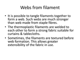 Webs from filament
• It is possible to tangle filaments together to
form a web. Such webs are much stronger
than web made from staple fibres.
• The thermoplastic filaments are welded to
each other to form a strong fabric suitable for
curtains & tablecloths.
• Sometimes, the filaments are textured before
web formation. This allows greater
extensibility of the fabric in use.
 