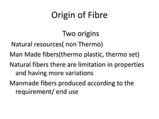 Origin of Fibre
Two origins
Natural resources( non Thermo)
Man Made fibers(thermo plastic, thermo set)
Natural fibers there are limitation in properties
and having more variations
Manmade fibers produced according to the
requirement/ end use
 