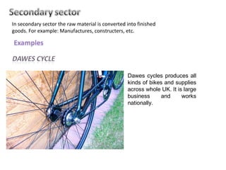 In secondary sector the raw material is converted into finished goods. For example: Manufactures, constructers, etc.  Dawes cycles produces all kinds of bikes and supplies across whole UK. It is large business and works nationally. 
