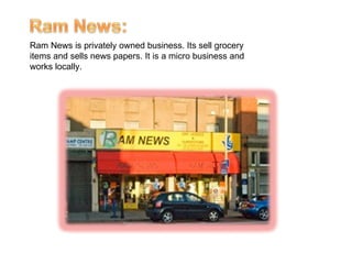 Ram News is privately owned business. Its sell grocery items and sells news papers. It is a micro business and works locally.   