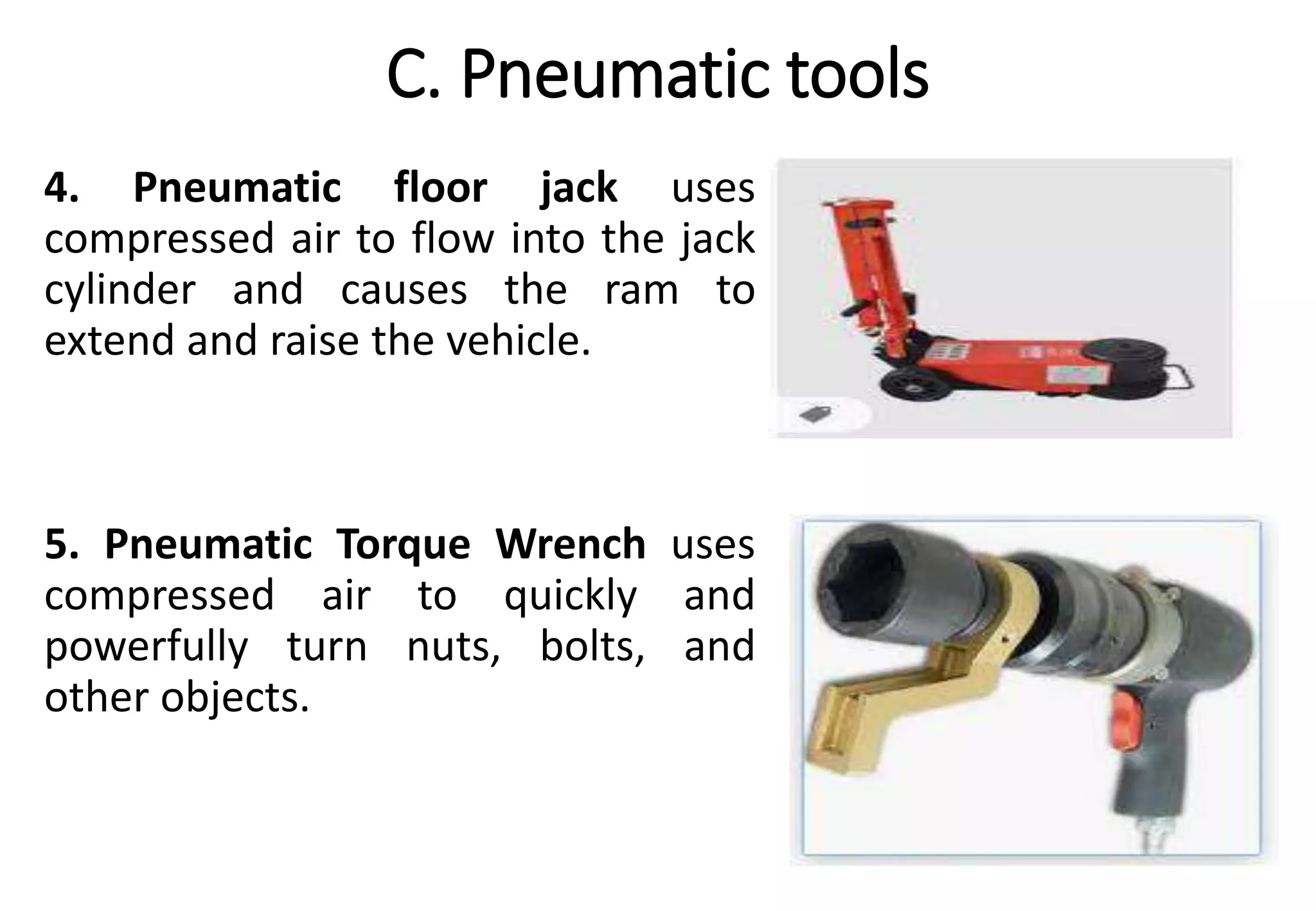 C. Pneumatic tools
4. Pneumatic floor jack uses
compressed air to flow into the jack
cylinder and causes the ram to
extend and raise the vehicle.
5. Pneumatic Torque Wrench uses
compressed air to quickly and
powerfully turn nuts, bolts, and
other objects.
 