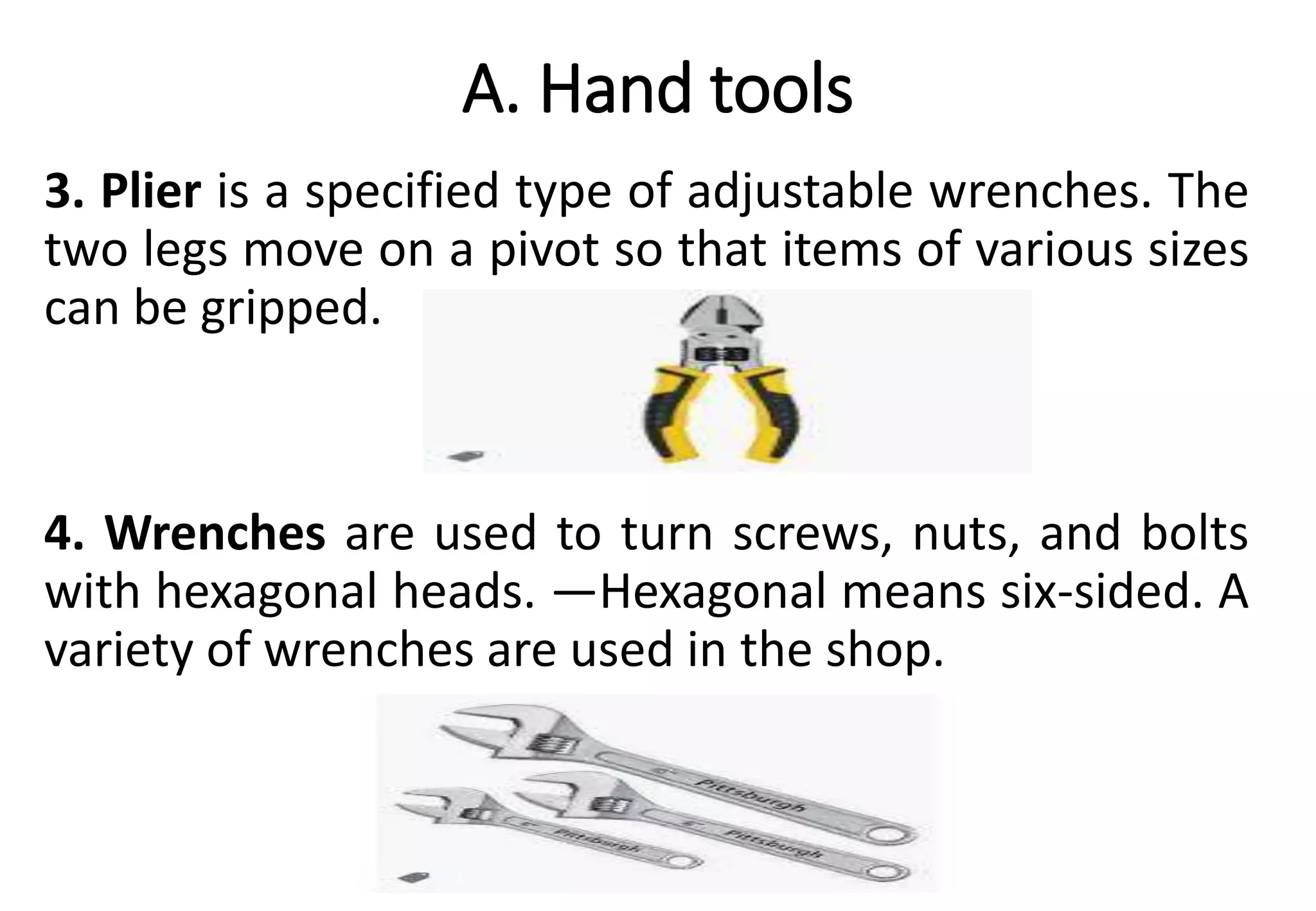 A. Hand tools
3. Plier is a specified type of adjustable wrenches. The
two legs move on a pivot so that items of various sizes
can be gripped.
4. Wrenches are used to turn screws, nuts, and bolts
with hexagonal heads. ―Hexagonal means six-sided. A
variety of wrenches are used in the shop.
 
