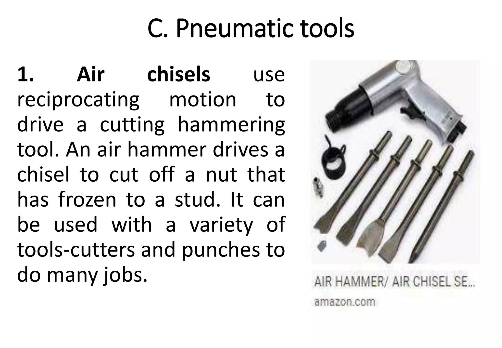C. Pneumatic tools
1. Air chisels use
reciprocating motion to
drive a cutting hammering
tool. An air hammer drives a
chisel to cut off a nut that
has frozen to a stud. It can
be used with a variety of
tools-cutters and punches to
do many jobs.
 