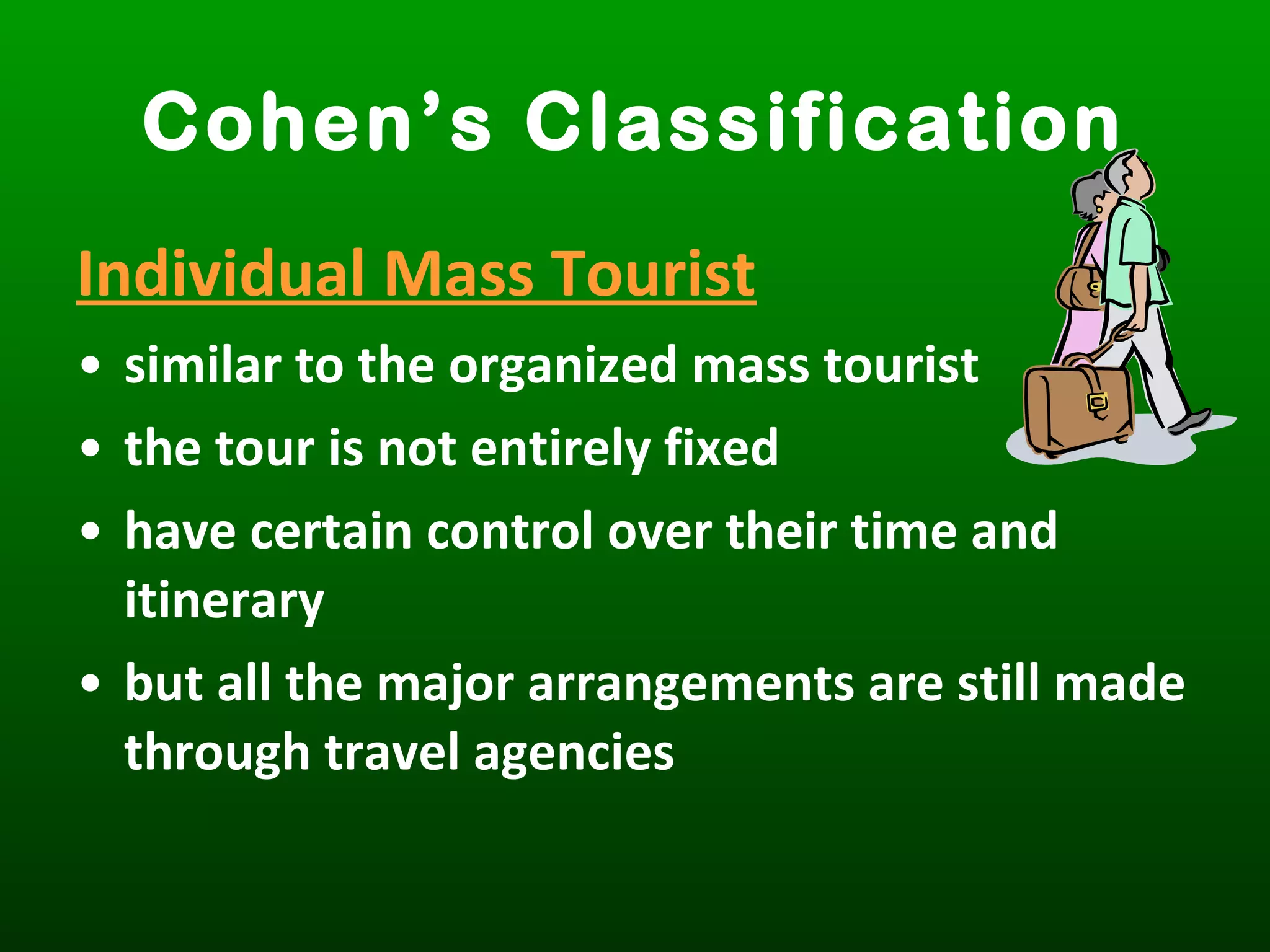 Individual Mass Tourist
• similar to the organized mass tourist
• the tour is not entirely fixed
• have certain control over their time and
itinerary
• but all the major arrangements are still made
through travel agencies
Cohen’s Classification
 