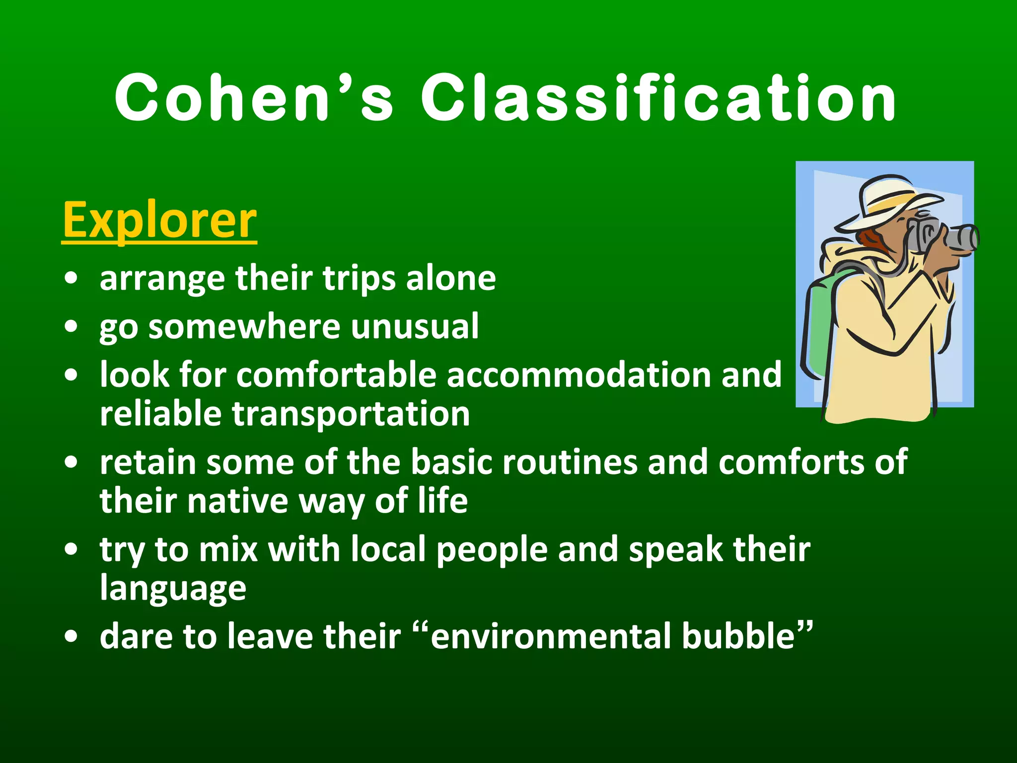 Explorer
• arrange their trips alone
• go somewhere unusual
• look for comfortable accommodation and
reliable transportation
• retain some of the basic routines and comforts of
their native way of life
• try to mix with local people and speak their
language
• dare to leave their “environmental bubble”
Cohen’s Classification
 
