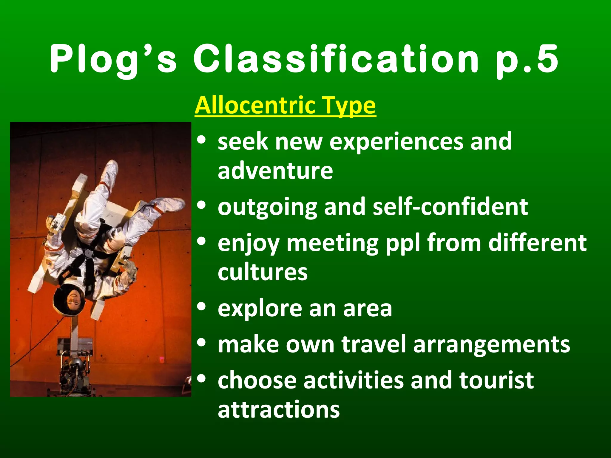 Plog’s Classification p.5
Allocentric Type
• seek new experiences and
adventure
• outgoing and self-confident
• enjoy meeting ppl from different
cultures
• explore an area
• make own travel arrangements
• choose activities and tourist
attractions
 