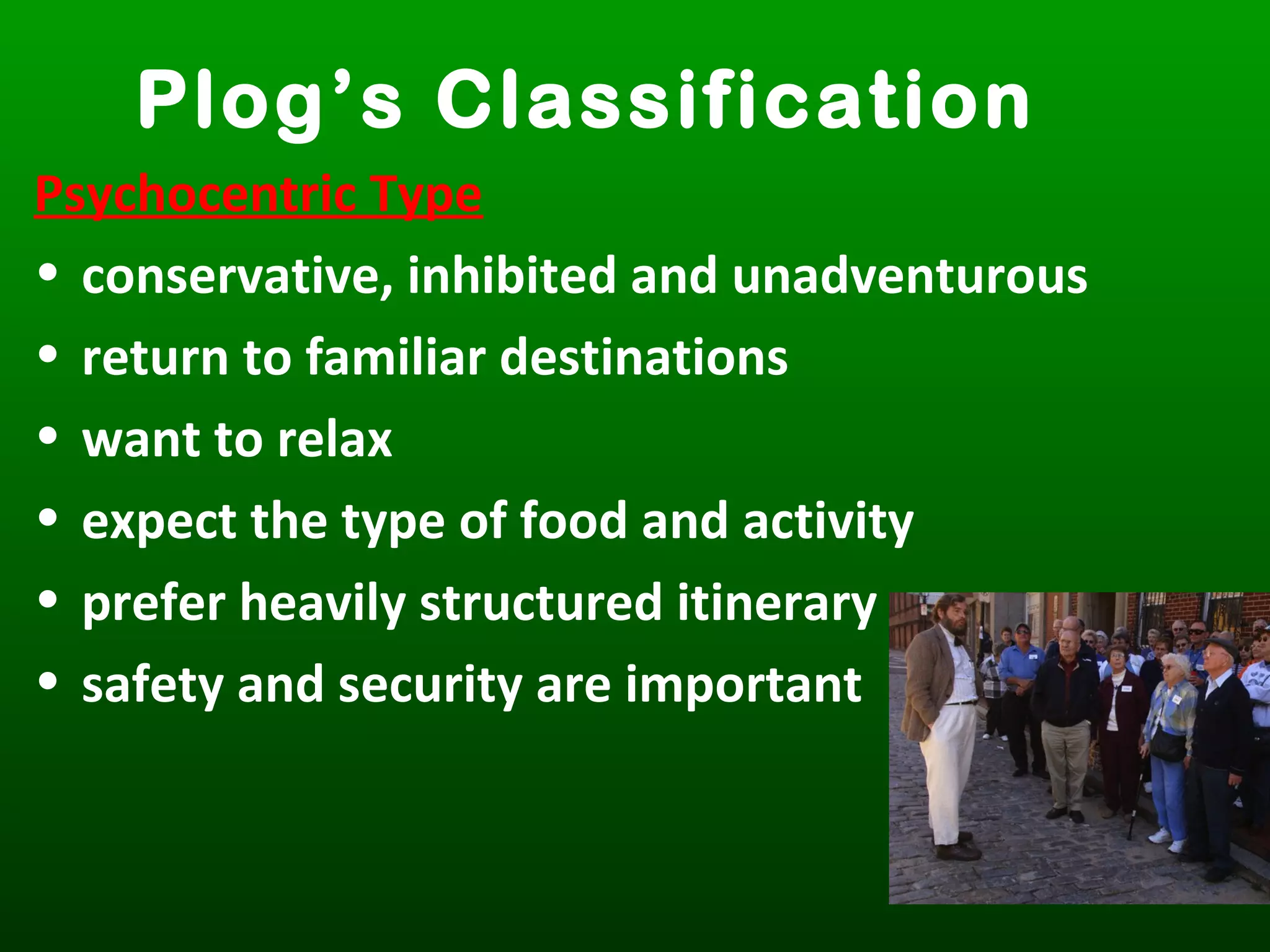 Plog’s Classification
Psychocentric Type
• conservative, inhibited and unadventurous
• return to familiar destinations
• want to relax
• expect the type of food and activity
• prefer heavily structured itinerary
• safety and security are important
 