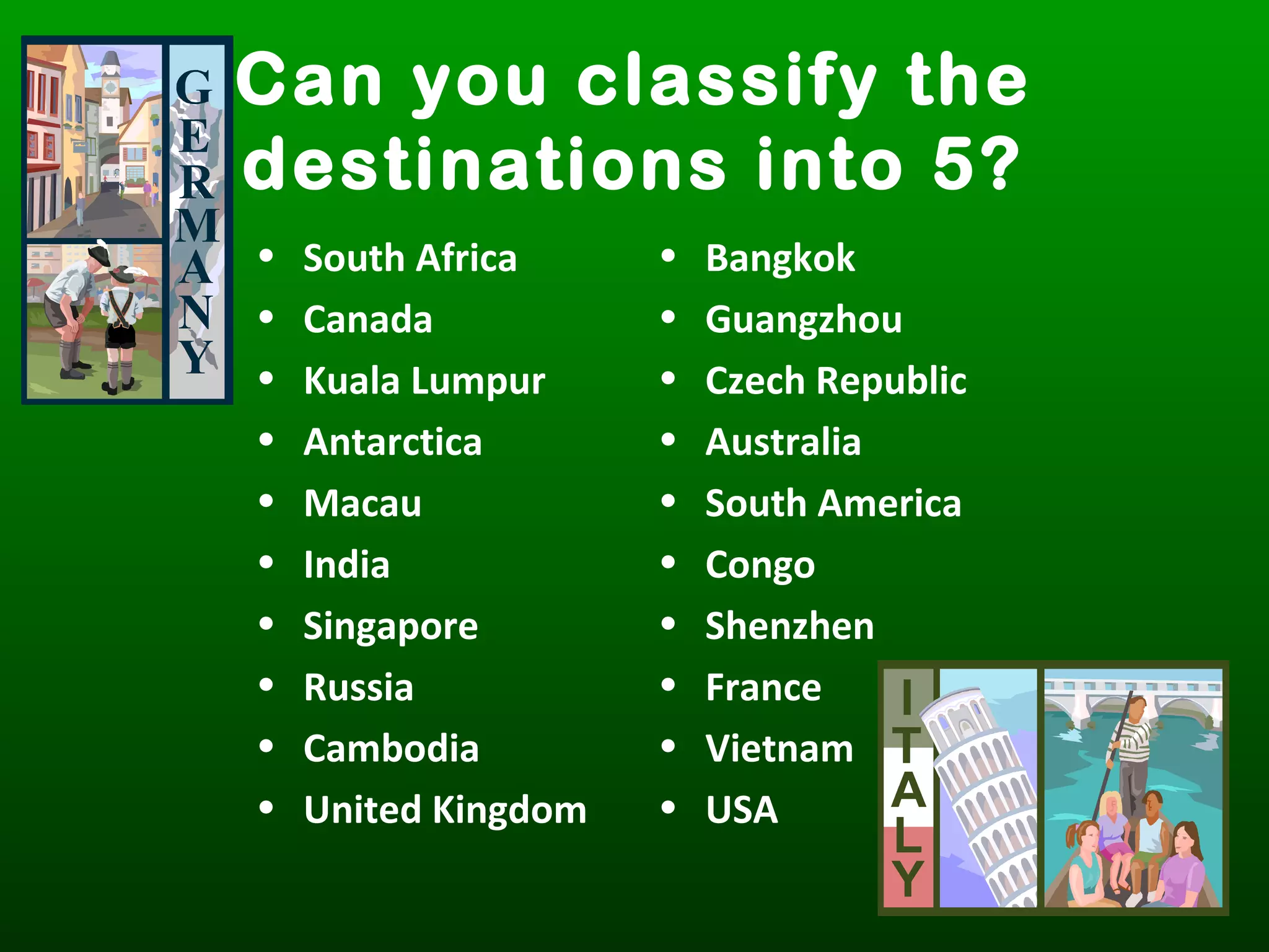 Can you classify the
destinations into 5?
• South Africa
• Canada
• Kuala Lumpur
• Antarctica
• Macau
• India
• Singapore
• Russia
• Cambodia
• United Kingdom
• Bangkok
• Guangzhou
• Czech Republic
• Australia
• South America
• Congo
• Shenzhen
• France
• Vietnam
• USA
 