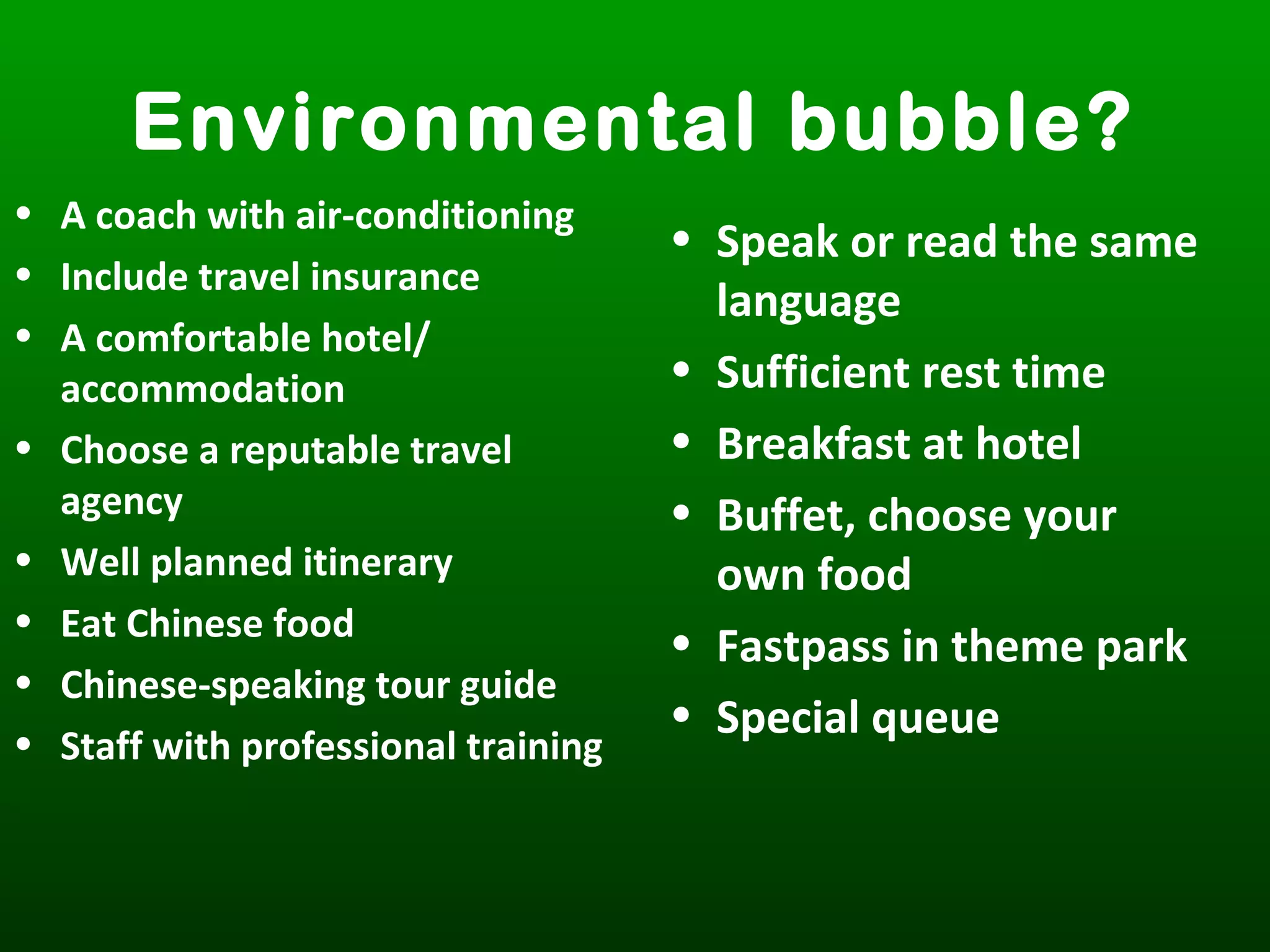 Environmental bubble?
• A coach with air-conditioning
• Include travel insurance
• A comfortable hotel/
accommodation
• Choose a reputable travel
agency
• Well planned itinerary
• Eat Chinese food
• Chinese-speaking tour guide
• Staff with professional training
• Speak or read the same
language
• Sufficient rest time
• Breakfast at hotel
• Buffet, choose your
own food
• Fastpass in theme park
• Special queue
 