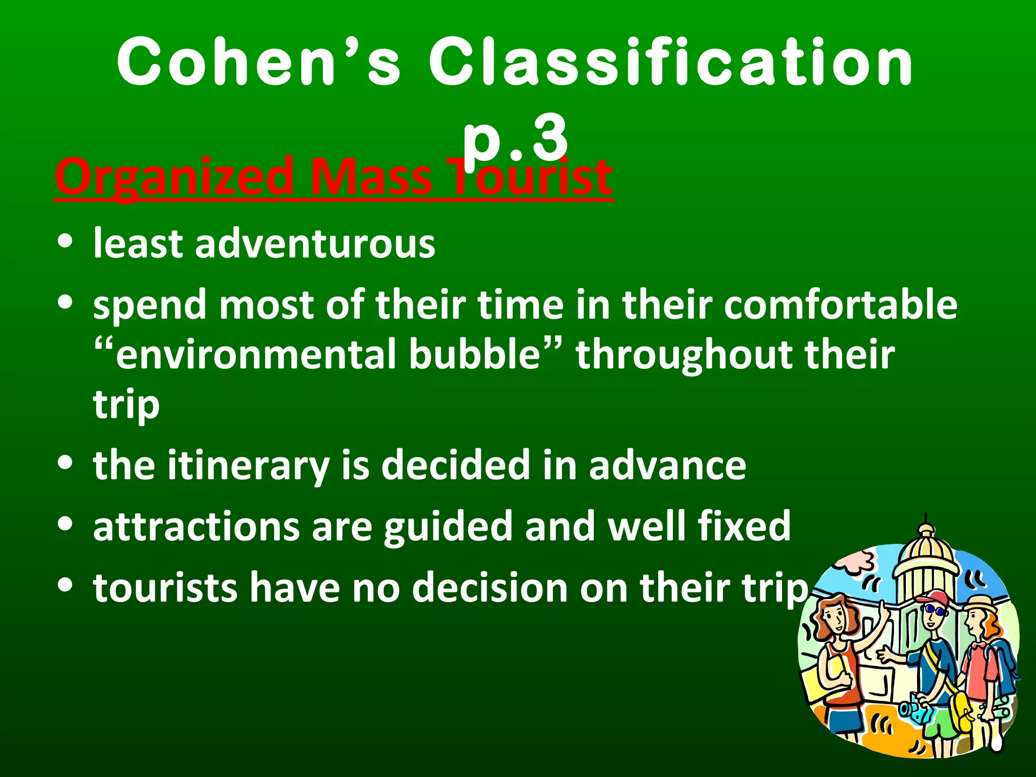 Organized Mass Tourist
• least adventurous
• spend most of their time in their comfortable
“environmental bubble” throughout their
trip
• the itinerary is decided in advance
• attractions are guided and well fixed
• tourists have no decision on their trip
Cohen’s Classification
p.3
 