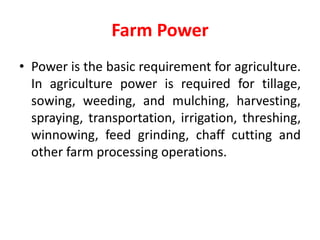 Farm Power
• Power is the basic requirement for agriculture.
In agriculture power is required for tillage,
sowing, weeding, and mulching, harvesting,
spraying, transportation, irrigation, threshing,
winnowing, feed grinding, chaff cutting and
other farm processing operations.
 