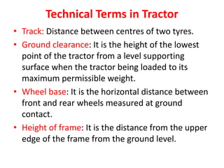 Technical Terms in Tractor
• Track: Distance between centres of two tyres.
• Ground clearance: It is the height of the lowest
point of the tractor from a level supporting
surface when the tractor being loaded to its
maximum permissible weight.
• Wheel base: It is the horizontal distance between
front and rear wheels measured at ground
contact.
• Height of frame: It is the distance from the upper
edge of the frame from the ground level.
 