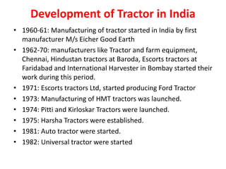 Development of Tractor in India
• 1960-61: Manufacturing of tractor started in India by first
manufacturer M/s Eicher Good Earth
• 1962-70: manufacturers like Tractor and farm equipment,
Chennai, Hindustan tractors at Baroda, Escorts tractors at
Faridabad and International Harvester in Bombay started their
work during this period.
• 1971: Escorts tractors Ltd, started producing Ford Tractor
• 1973: Manufacturing of HMT tractors was launched.
• 1974: Pitti and Kirloskar Tractors were launched.
• 1975: Harsha Tractors were established.
• 1981: Auto tractor were started.
• 1982: Universal tractor were started
 