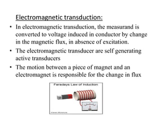 Electromagnetic transduction: 
• In electromagnetic transduction, the measurand is 
converted to voltage induced in conductor by change 
in the magnetic flux, in absence of excitation. 
• The electromagnetic transducer are self generating 
active transducers 
• The motion between a piece of magnet and an 
electromagnet is responsible for the change in flux 
 