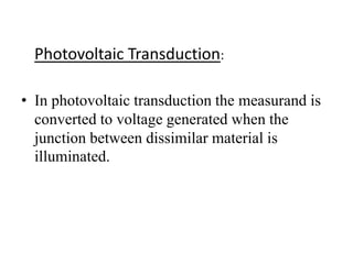Photovoltaic Transduction: 
• In photovoltaic transduction the measurand is 
converted to voltage generated when the 
junction between dissimilar material is 
illuminated. 
 