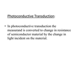 Photoconductive Transduction: 
• In photoconductive transduction the 
measurand is converted to change in resistance 
of semiconductor material by the change in 
light incident on the material. 
 