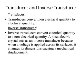 Transducer and Inverse Transducer 
Transducer: 
• Transducers convert non electrical quantity to 
electrical quantity. 
Inverse Transducer: 
• Inverse transducers convert electrical quantity 
to a non electrical quantity. A piezoelectric 
crystal acts as an inverse transducer because 
when a voltage is applied across its surfaces, it 
changes its dimensions causing a mechanical 
displacement. 
 