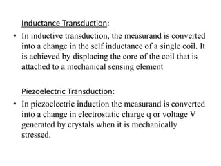 Inductance Transduction: 
• In inductive transduction, the measurand is converted 
into a change in the self inductance of a single coil. It 
is achieved by displacing the core of the coil that is 
attached to a mechanical sensing element 
Piezoelectric Transduction: 
• In piezoelectric induction the measurand is converted 
into a change in electrostatic charge q or voltage V 
generated by crystals when it is mechanically 
stressed. 
 