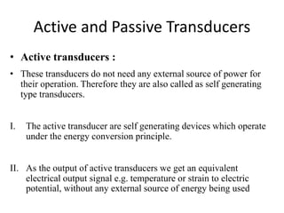 Active and Passive Transducers 
• Active transducers : 
• These transducers do not need any external source of power for 
their operation. Therefore they are also called as self generating 
type transducers. 
I. The active transducer are self generating devices which operate 
under the energy conversion principle. 
II. As the output of active transducers we get an equivalent 
electrical output signal e.g. temperature or strain to electric 
potential, without any external source of energy being used 
 