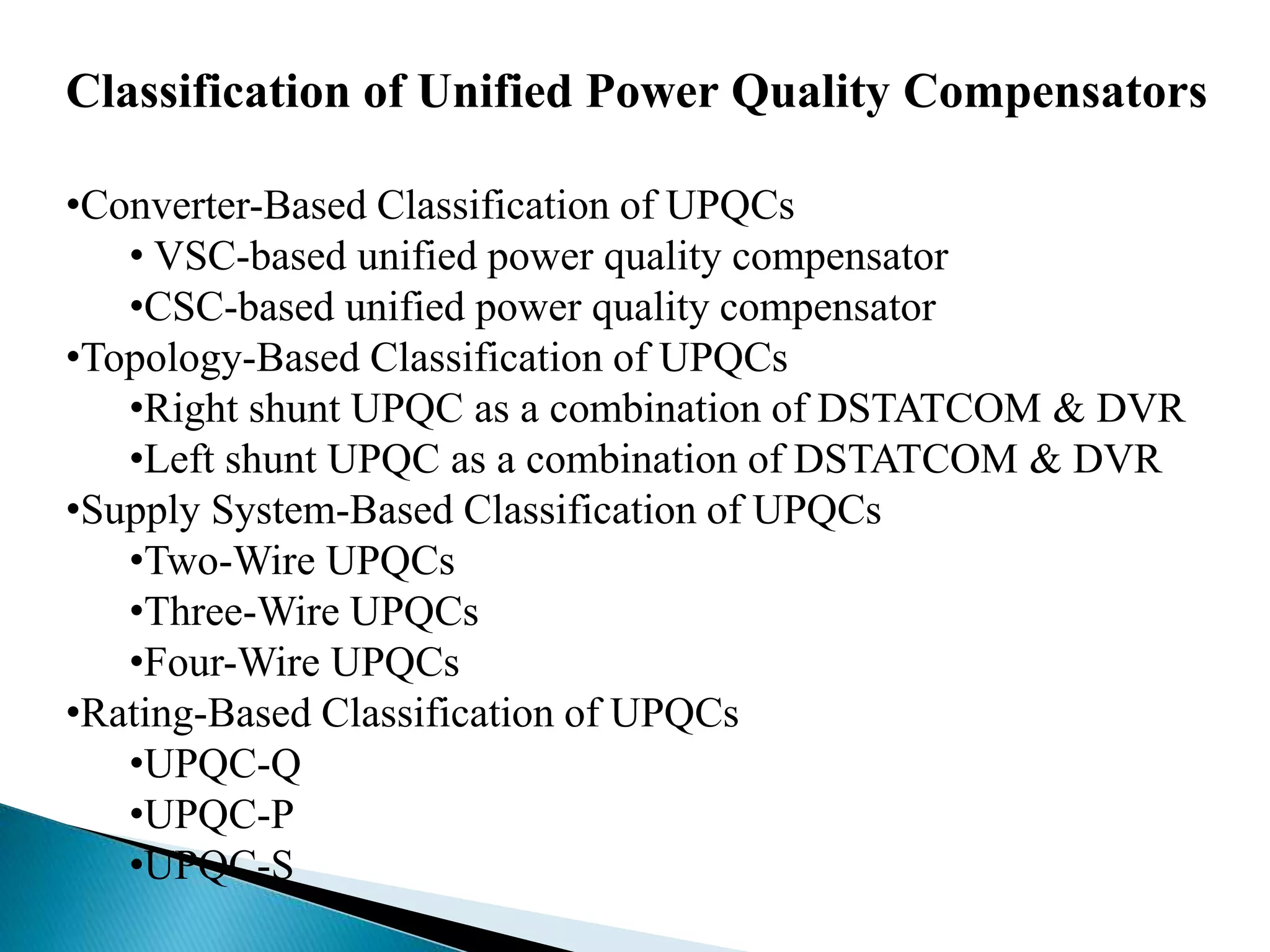 Classification of Unified Power Quality Compensators
•Converter-Based Classification of UPQCs
• VSC-based unified power quality compensator
•CSC-based unified power quality compensator
•Topology-Based Classification of UPQCs
•Right shunt UPQC as a combination of DSTATCOM & DVR
•Left shunt UPQC as a combination of DSTATCOM & DVR
•Supply System-Based Classification of UPQCs
•Two-Wire UPQCs
•Three-Wire UPQCs
•Four-Wire UPQCs
•Rating-Based Classification of UPQCs
•UPQC-Q
•UPQC-P
•UPQC-S
 