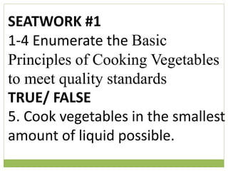 SEATWORK #1
1-4 Enumerate the Basic
Principles of Cooking Vegetables
to meet quality standards
TRUE/ FALSE
5. Cook vegetables in the smallest
amount of liquid possible.
 