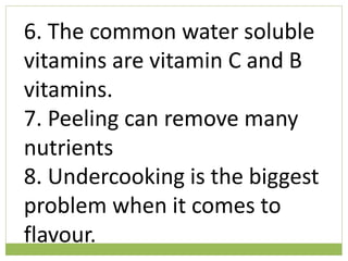 6. The common water soluble
vitamins are vitamin C and B
vitamins.
7. Peeling can remove many
nutrients
8. Undercooking is the biggest
problem when it comes to
flavour.
 