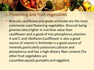 C.Flowering and fruit vegetables
• Broccoli,cauliflower.and globe artichoke are the most
commonly used flowering vegetables. Broccoli being
greener,rates,higher in nutritive value than
cauliflower and is good of iron,phosphorus,vitamins
A and C and riboflavin.Cauliflower is also a good
source of vitamin C.Artichoke is a good source of
minerals,particularly potassium,calcium and
phosphorus and has a high dietary fiber content.The
other fruit vegetables are
cucumber,squash,pumpkin,and eggplant.
 