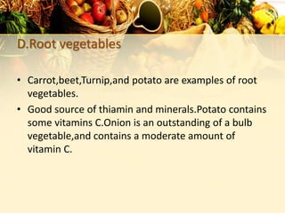 D.Root vegetables
• Carrot,beet,Turnip,and potato are examples of root
vegetables.
• Good source of thiamin and minerals.Potato contains
some vitamins C.Onion is an outstanding of a bulb
vegetable,and contains a moderate amount of
vitamin C.
 